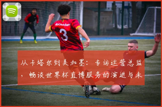 从卡塔尔到美加墨:专访运营总监,畅谈世界杯直博服务的演进与未来