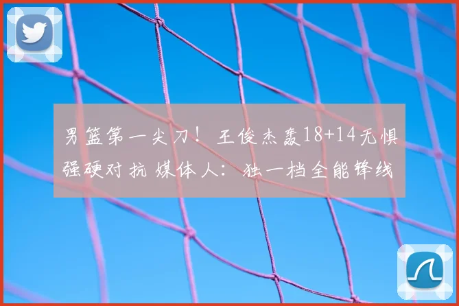 男篮第一尖刀！王俊杰轰18+14无惧强硬对抗 媒体人：独一档全能锋线
