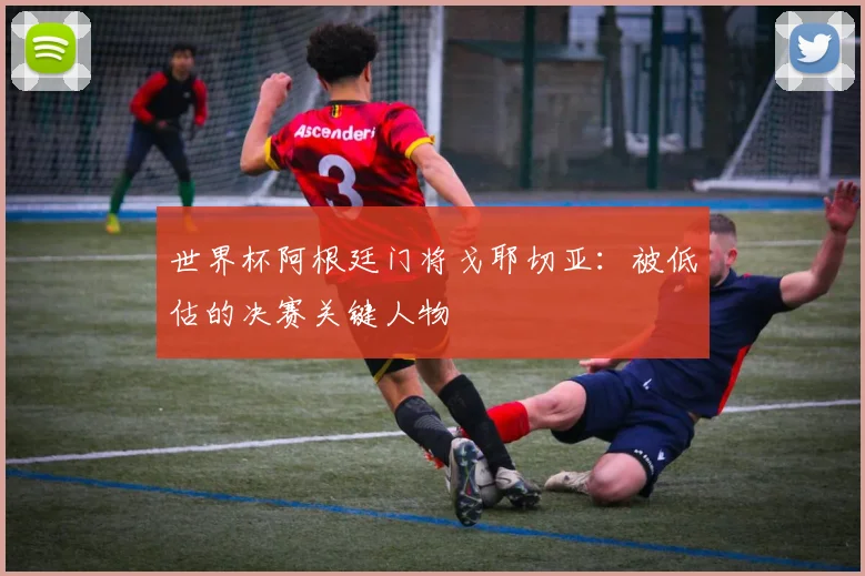 世界杯阿根廷门将戈耶切亚：被低估的决赛关键人物