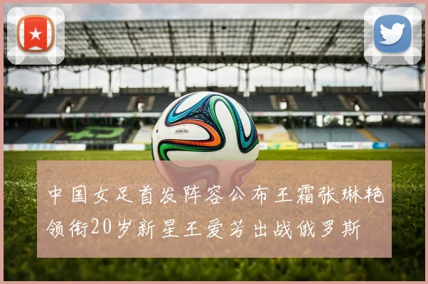 中国女足首发阵容公布王霜张琳艳领衔20岁新星王爱芳出战俄罗斯
