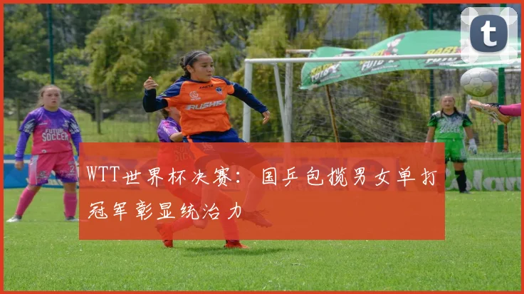 WTT世界杯决赛：国乒包揽男女单打冠军彰显统治力