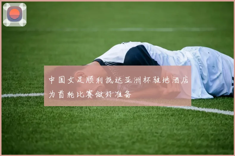 中国女足顺利抵达亚洲杯驻地酒店为首轮比赛做好准备