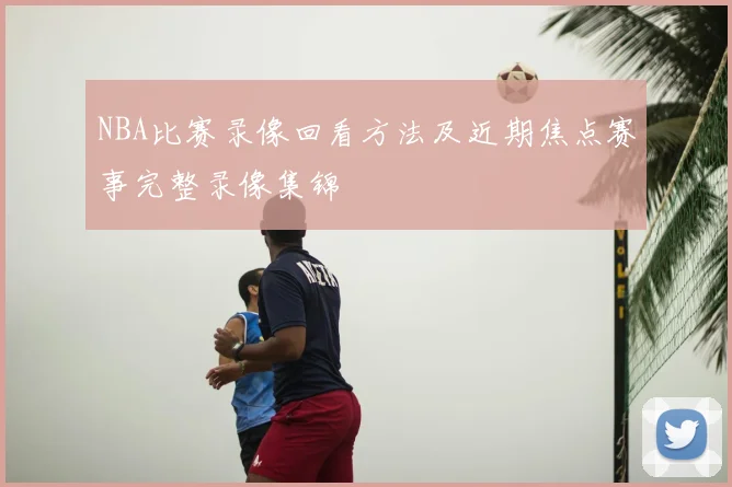 NBA比赛录像回看方法及近期焦点赛事完整录像集锦