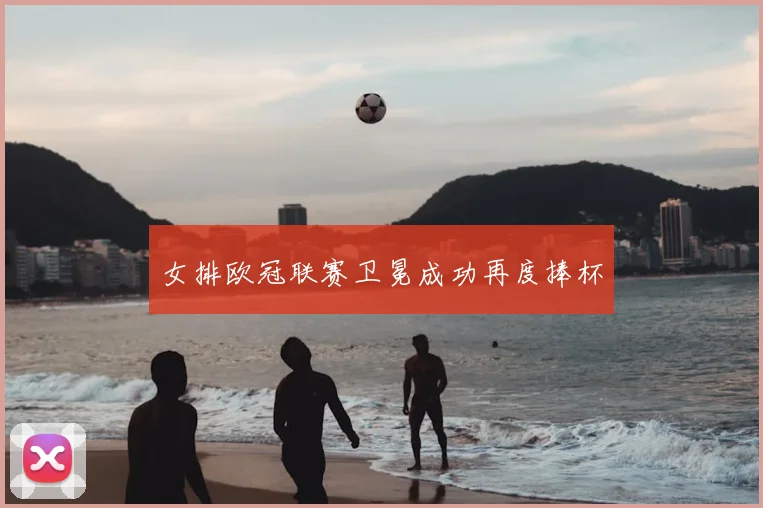 女排欧冠联赛卫冕成功再度捧杯